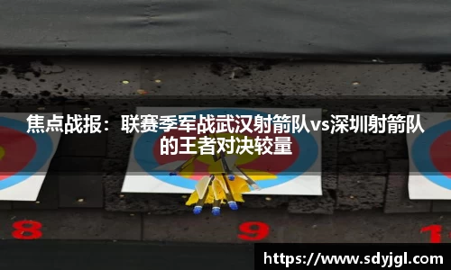 焦点战报：联赛季军战武汉射箭队vs深圳射箭队的王者对决较量