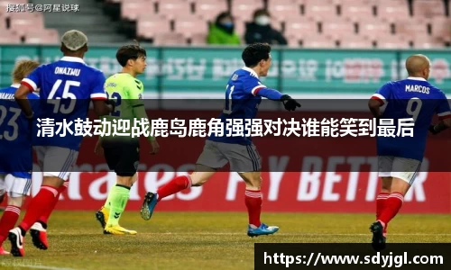 清水鼓动迎战鹿岛鹿角强强对决谁能笑到最后